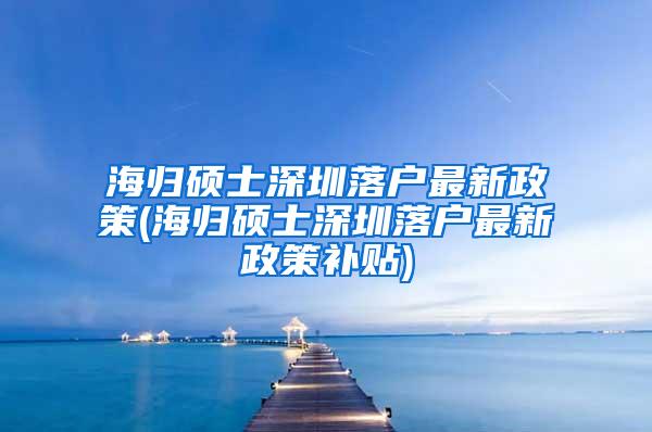 海歸碩士深圳落戶最新政策(海歸碩士深圳落戶最新政策補貼)