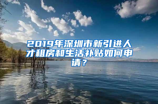 2019年深圳市新引進人才租房和生活補貼如何申請？