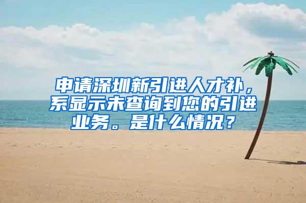 申請深圳新引進人才補，系顯示未查詢到您的引進業(yè)務(wù)。是什么情況？