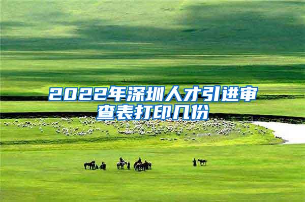 2022年深圳人才引進(jìn)審查表打印幾份