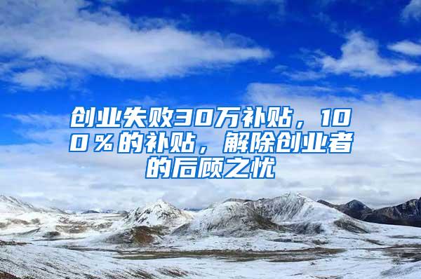 創(chuàng)業(yè)失敗30萬補(bǔ)貼，100％的補(bǔ)貼，解除創(chuàng)業(yè)者的后顧之憂