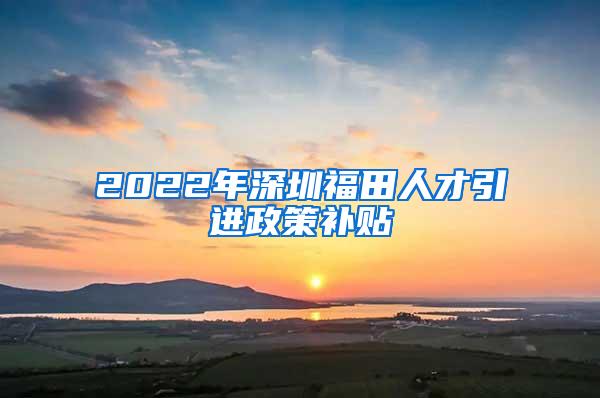 2022年深圳福田人才引進(jìn)政策補(bǔ)貼