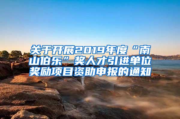 關于開展2019年度“南山伯樂”獎人才引進單位獎勵項目資助申報的通知