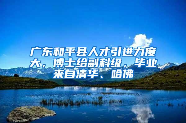 廣東和平縣人才引進(jìn)力度大，博士給副科級，畢業(yè)來自清華、哈佛