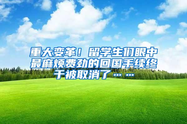 重大變革！留學(xué)生們眼中最麻煩費(fèi)勁的回國(guó)手續(xù)終于被取消了……