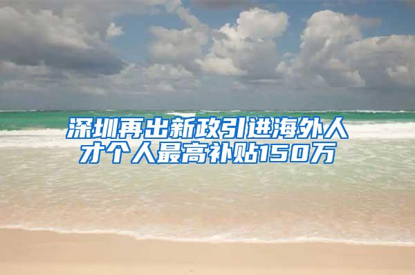 深圳再出新政引進(jìn)海外人才個(gè)人最高補(bǔ)貼150萬