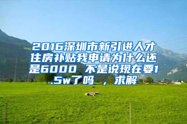 2016深圳市新引進(jìn)人才住房補(bǔ)貼我申請(qǐng)為什么還是6000 不是說(shuō)現(xiàn)在要1.5w了嗎 ，求解