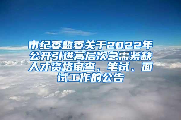 市紀委監(jiān)委關于2022年公開引進高層次急需緊缺人才資格審查、筆試、面試工作的公告