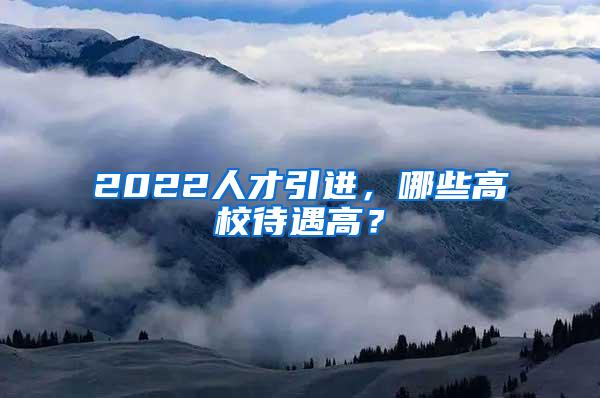 2022人才引進(jìn)，哪些高校待遇高？