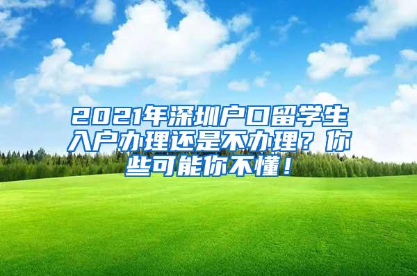 2021年深圳戶口留學(xué)生入戶辦理還是不辦理？你些可能你不懂！