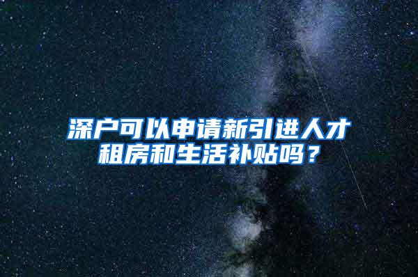 深戶可以申請(qǐng)新引進(jìn)人才租房和生活補(bǔ)貼嗎？