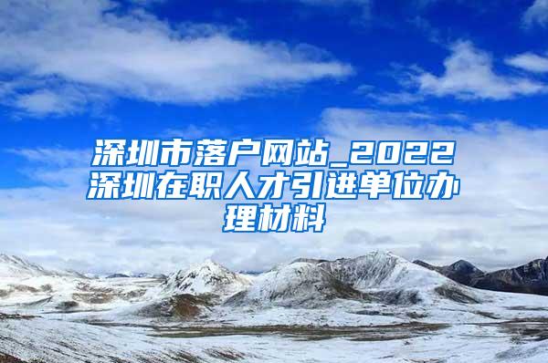 深圳市落戶網(wǎng)站_2022深圳在職人才引進(jìn)單位辦理材料