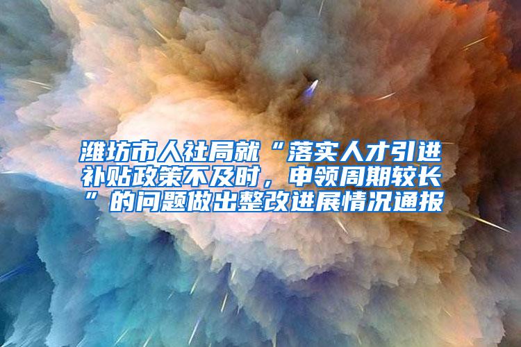 濰坊市人社局就“落實人才引進補貼政策不及時，申領周期較長”的問題做出整改進展情況通報