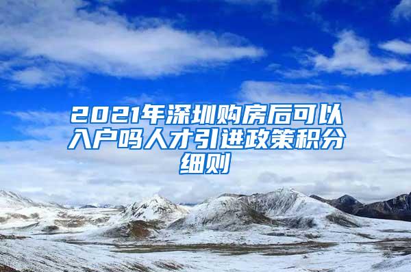 2021年深圳購(gòu)房后可以入戶嗎人才引進(jìn)政策積分細(xì)則