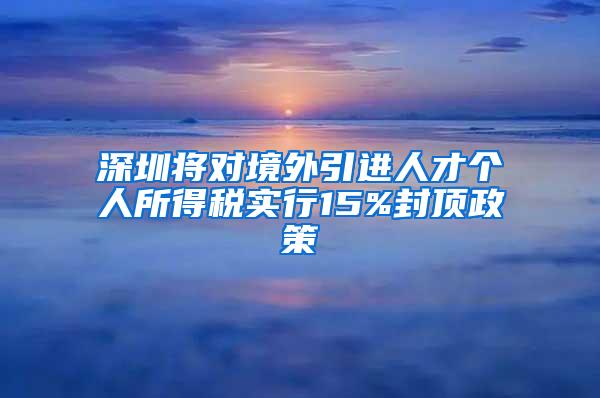 深圳將對境外引進(jìn)人才個人所得稅實(shí)行15%封頂政策