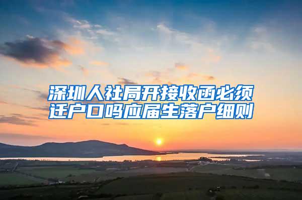 深圳人社局開接收函必須遷戶口嗎應(yīng)屆生落戶細則