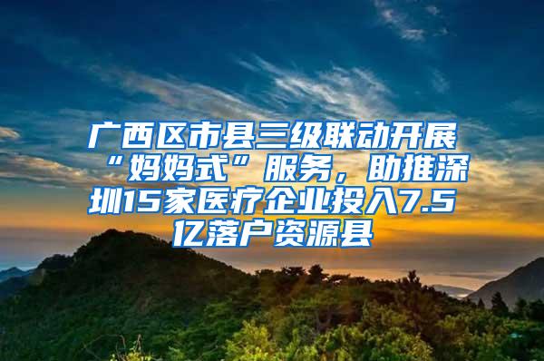 廣西區(qū)市縣三級聯(lián)動開展“媽媽式”服務(wù)，助推深圳15家醫(yī)療企業(yè)投入7.5億落戶資源縣