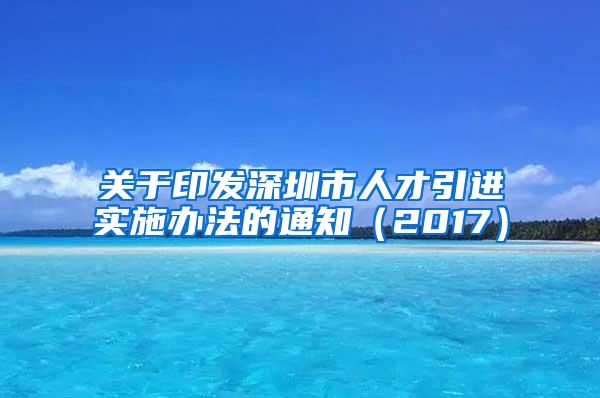 關(guān)于印發(fā)深圳市人才引進(jìn)實施辦法的通知（2017）