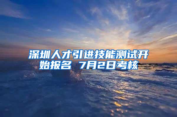 深圳人才引進(jìn)技能測(cè)試開(kāi)始報(bào)名 7月2日考核