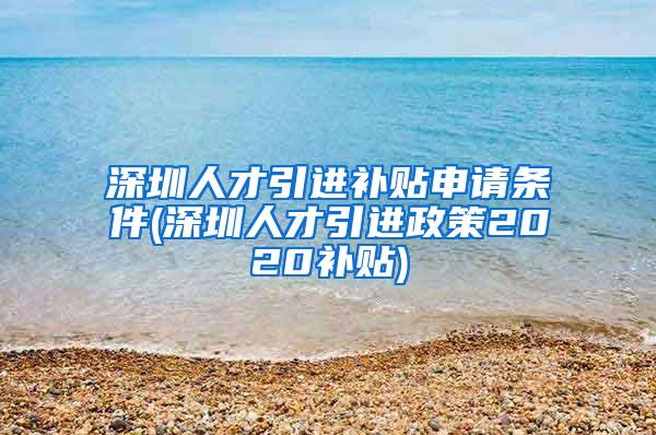 深圳人才引進補貼申請條件(深圳人才引進政策2020補貼)