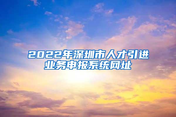 2022年深圳市人才引進(jìn)業(yè)務(wù)申報系統(tǒng)網(wǎng)址