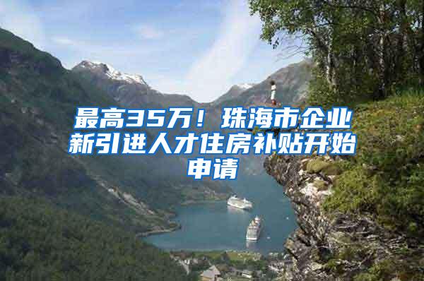 最高35萬(wàn)！珠海市企業(yè)新引進(jìn)人才住房補(bǔ)貼開(kāi)始申請(qǐng)