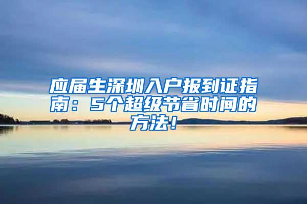 應屆生深圳入戶報到證指南：5個超級節(jié)省時間的方法！