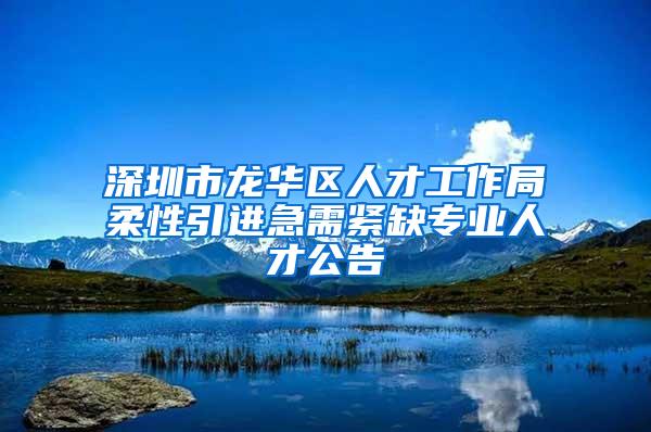 深圳市龍華區(qū)人才工作局柔性引進(jìn)急需緊缺專業(yè)人才公告