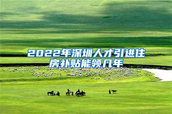 2022年深圳人才引進住房補貼能領(lǐng)幾年