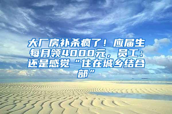 大廠房補(bǔ)殺瘋了！應(yīng)屆生每月領(lǐng)4000元，員工：還是感覺(jué)“住在城鄉(xiāng)結(jié)合部”