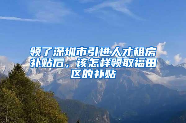 領了深圳市引進人才租房補貼后，該怎樣領取福田區(qū)的補貼