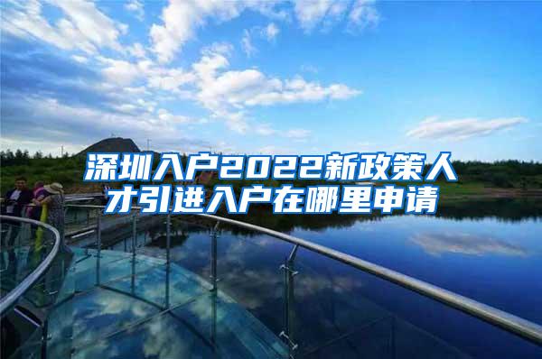 深圳入戶2022新政策人才引進(jìn)入戶在哪里申請(qǐng)