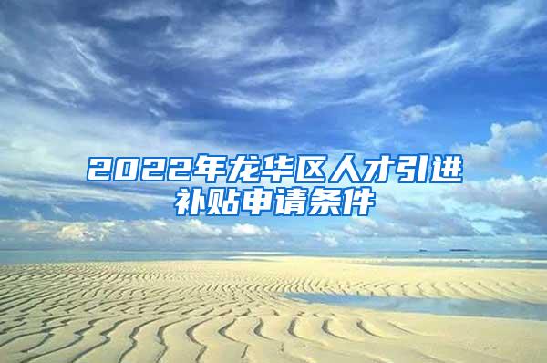 2022年龍華區(qū)人才引進(jìn)補貼申請條件