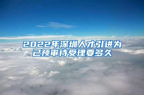 2022年深圳人才引進(jìn)為己預(yù)審待受理要多久