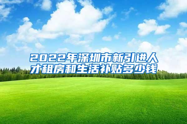 2022年深圳市新引進(jìn)人才租房和生活補(bǔ)貼多少錢