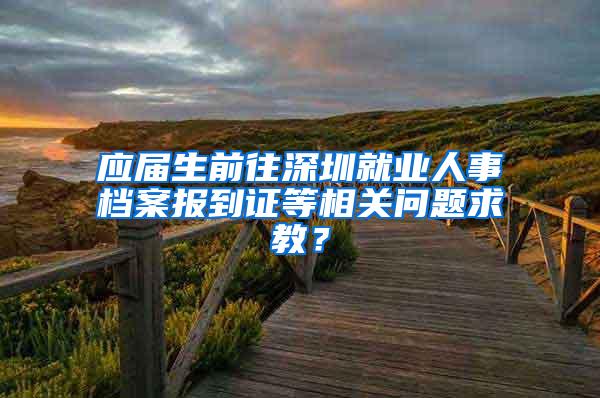 應(yīng)屆生前往深圳就業(yè)人事檔案報到證等相關(guān)問題求教？