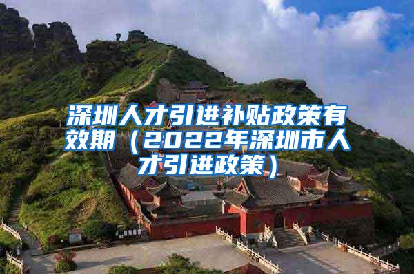 深圳人才引進(jìn)補(bǔ)貼政策有效期（2022年深圳市人才引進(jìn)政策）