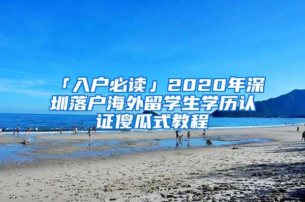 「入戶必讀」2020年深圳落戶海外留學(xué)生學(xué)歷認(rèn)證傻瓜式教程