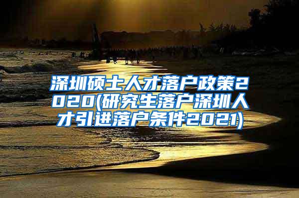 深圳碩士人才落戶政策2020(研究生落戶深圳人才引進落戶條件2021)