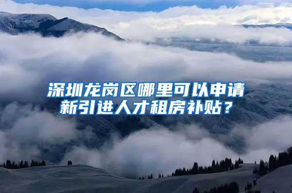 深圳龍崗區(qū)哪里可以申請新引進人才租房補貼？