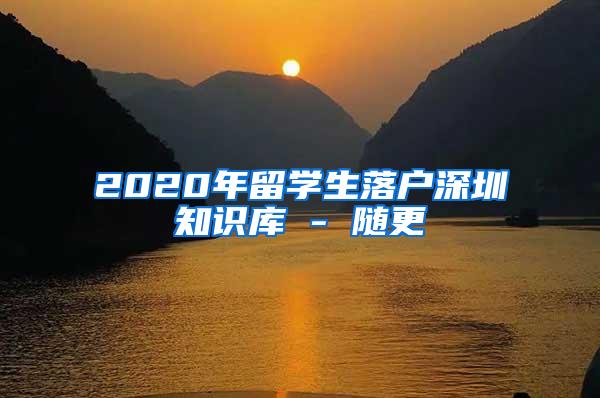 2020年留學(xué)生落戶深圳知識庫 - 隨更