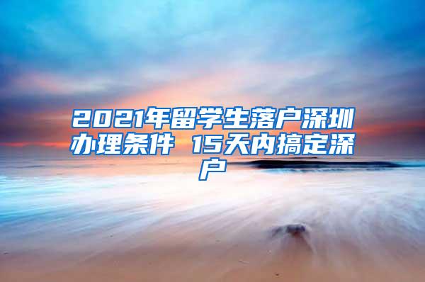 2021年留學(xué)生落戶深圳辦理條件 15天內(nèi)搞定深戶