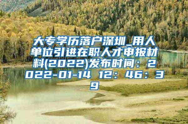 大專學歷落戶深圳_用人單位引進在職人才申報材料(2022)發(fā)布時間：2022-01-14 12：46：39