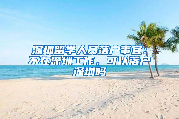 深圳留學(xué)人員落戶事宜：不在深圳工作，可以落戶深圳嗎