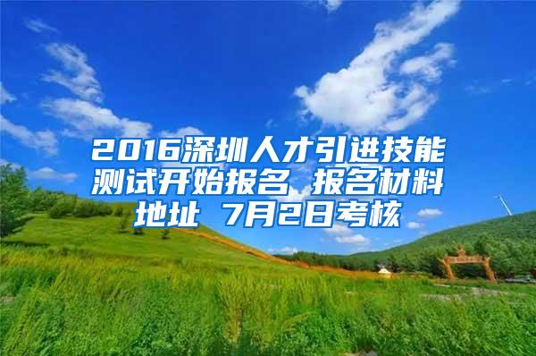 2016深圳人才引進(jìn)技能測試開始報名 報名材料地址 7月2日考核