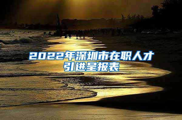 2022年深圳市在職人才引進(jìn)呈報(bào)表