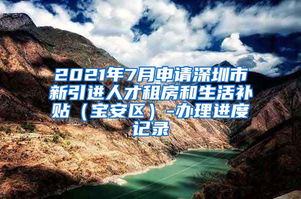 2021年7月申請(qǐng)深圳市新引進(jìn)人才租房和生活補(bǔ)貼（寶安區(qū)）-辦理進(jìn)度記錄