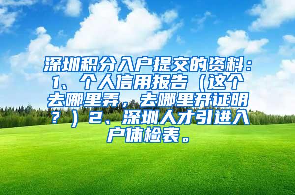 深圳積分入戶(hù)提交的資料：1、個(gè)人信用報(bào)告（這個(gè)去哪里弄，去哪里開(kāi)證明？）2、深圳人才引進(jìn)入戶(hù)體檢表。