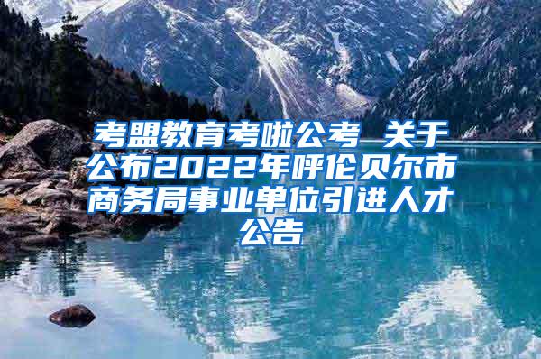 考盟教育考啦公考 關(guān)于公布2022年呼倫貝爾市商務(wù)局事業(yè)單位引進(jìn)人才公告