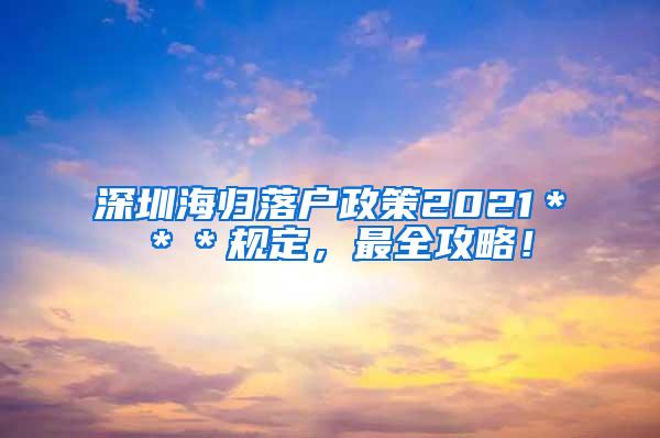 深圳海歸落戶政策2021＊＊＊規(guī)定，最全攻略！